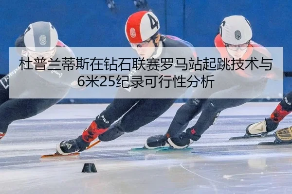 杜普兰蒂斯在钻石联赛罗马站起跳技术与6米25纪录可行性分析